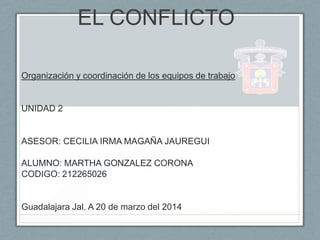EL CONFLICTO
Organización y coordinación de los equipos de trabajo
UNIDAD 2
ASESOR: CECILIA IRMA MAGAÑA JAUREGUI
ALUMNO: MARTHA GONZALEZ CORONA
CODIGO: 212265026
Guadalajara Jal. A 20 de marzo del 2014
 