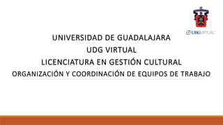 UNIVERSIDAD DE GUADALAJARA
UDG VIRTUAL
LICENCIATURA EN GESTIÓN CULTURAL
ORGANIZACIÓN Y COORDINACIÓN DE EQUIPOS DE TRABAJO
 