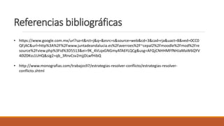 Referencias bibliográficas
• https://www.google.com.mx/url?sa=t&rct=j&q=&esrc=s&source=web&cd=3&cad=rja&uact=8&ved=0CC0
QFjAC&url=http%3A%2F%2Fwww.juntadeandalucia.es%2Faverroes%2F~cepal2%2Fmoodle%2Fmod%2Fre
source%2Fview.php%3Fid%3D5513&ei=9K_4VLqxGNGmyATA6YLQCg&usg=AFQjCNHHMFfNHJaMaW6QYV
40lZ0Kss1UHQ&sig2=qb_3RnvCsv2mjjDLwfHibQ
• http://www.monografias.com/trabajos97/estrategias-resolver-conflicto/estrategias-resolver-
conflicto.shtml
 