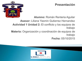 Alumno: Román Renteria Aguilar
Asesor: Liliana Yasmin Gutierrez Hernandez
Actividad 1 Unidad 2: El conflicto y los equipos de
trabajo
Materia: Organización y coordinación de equipos de
trabajo
Fecha: 05/10/2015
 