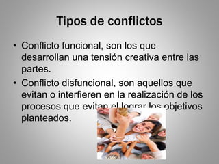Tipos de conflictos
• Conflicto funcional, son los que
desarrollan una tensión creativa entre las
partes.
• Conflicto disfuncional, son aquellos que
evitan o interfieren en la realización de los
procesos que evitan el lograr los objetivos
planteados.
 