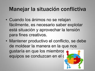 Manejar la situación conflictiva
• Cuando los ánimos no se relajan
fácilmente, es necesario saber explotar
está situación y aprovechar la tensión
para fines creativos.
• Mantener productivo el conflicto, se debe
de moldear la manera en la que nos
gustaría en que los miembros de los
equipos se conduzcan en el conflicto.
 
