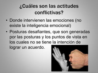 ¿Cuáles son las actitudes
conflictivas?
• Donde intervienen las emociones (no
existe la inteligencia emocional)
• Posturas desafiantes, que son generadas
por las posturas y los puntos de vista en
los cuales no se tiene la intención de
lograr un acuerdo.
 