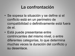 La confrontación
• Se sopesa la situación y se define si el
conflicto está en un perímetro de
compatibilidad o definitivamente está fuera
de el.
• Está puede presentarse entre
contrincantes del mismo nivel, o entre
diferentes categorías, lo que determina
muchas veces la duración del conflicto y
su desenlace.
 
