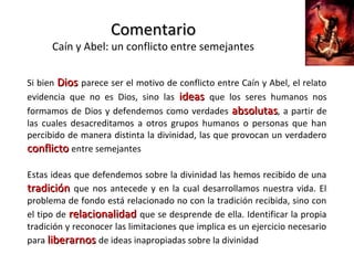 ComentarioComentario
Caín y Abel: un conflicto entre semejantes
Si bien DiosDios parece ser el motivo de conflicto entre Caín y Abel, el relato
evidencia que no es Dios, sino las ideasideas que los seres humanos nos
formamos de Dios y defendemos como verdades absolutasabsolutas, a partir de
las cuales desacreditamos a otros grupos humanos o personas que han
percibido de manera distinta la divinidad, las que provocan un verdadero
conflictoconflicto entre semejantes
Estas ideas que defendemos sobre la divinidad las hemos recibido de una
tradicióntradición que nos antecede y en la cual desarrollamos nuestra vida. El
problema de fondo está relacionado no con la tradición recibida, sino con
el tipo de relacionalidadrelacionalidad que se desprende de ella. Identificar la propia
tradición y reconocer las limitaciones que implica es un ejercicio necesario
para liberarnosliberarnos de ideas inapropiadas sobre la divinidad
 