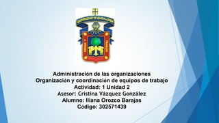 Administración de las organizaciones
Organización y coordinación de equipos de trabajo
Actividad: 1 Unidad 2
Asesor: Cristina Vázquez González
Alumno: Iliana Orozco Barajas
Código: 302571439
 