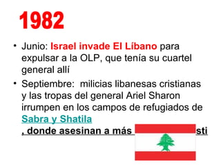 Junio:  Israel invade El Líbano  para expulsar a la OLP, que tenía su cuartel general allí  Septiembre:  milicias libanesas cristianas y las tropas del general Ariel Sharon irrumpen en los campos de refugiados de  Sabra  y  Shatila , donde asesinan a más de 2.000 palestinos   1982 