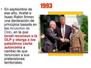 1993 En septiembre de ese año, Arafat e Isaac Rabin firman una declaración de principios basada en los  Acuerdos de Oslo , en la que  Israel reconoce a la OLP y otorga a los palestinos cierta autonomía  a cambio de que renuncien a sus pretensiones territoriales.  