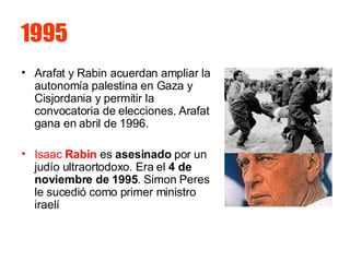 1995 Arafat y Rabin acuerdan ampliar la autonomía palestina en Gaza y Cisjordania y permitir la convocatoria de elecciones. Arafat gana en abril de 1996. Isaac  Rabin  es  asesinado  por un judío ultraortodoxo. Era el  4 de noviembre de 1995 . Simon Peres le sucedió como primer ministro iraelí  