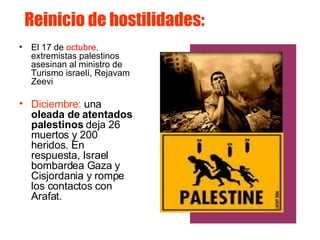 Reinicio de hostilidades:  El 17 de  octubre,  extremistas palestinos asesinan al ministro de Turismo israelí, Rejavam Zeevi  Diciembre:  una  oleada de atentados palestinos  deja 26 muertos y 200 heridos. En respuesta, Israel bombardea Gaza y Cisjordania y rompe los contactos con Arafat.  