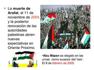La  muerte de Arafat , el 11 de noviembre de  2004,  y la posterior renovación de las autoridades palestinas abren nuevas expectativas en Oriente Próximo.  Abu Mazen  es elegido en las urnas  como sucesor del 'rais'.  El 8 de  febrero de 2005   