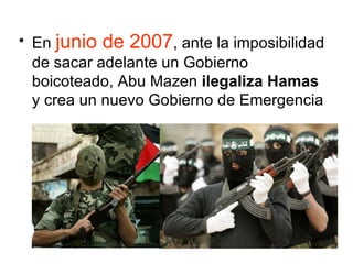 En  junio de 2007 , ante la imposibilidad de sacar adelante un Gobierno boicoteado, Abu Mazen  ilegaliza Hamas  y crea un nuevo Gobierno de Emergencia  