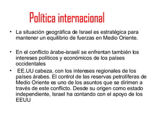 La situación geográfica de Israel es estratégica para mantener un equilibrio de fuerzas en Medio Oriente. En el conflicto árabe-israelí se enfrentan también los intereses políticos y económicos de los países occidentales EE.UU cabeza, con los intereses regionales de los países árabes. El control de las reservas petrolíferas de Medio Oriente es uno de los asuntos que se dirimen a través de este conflicto. Desde su origen como estado independiente, Israel ha contando con el apoyo de los EEUU Política internacional 