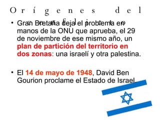 Orígenes del conflicto Gran Bretaña deja el problema en manos de la ONU que aprueba, el 29 de noviembre de ese mismo año, un  plan de partición del territorio en dos zonas :  una israelí y otra palestina.  El  14 de mayo de 1948 , David Ben Gourion proclame el Estado de Israel. 