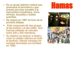 Hamas Es un grupo islámico radical que promueve el terrorismo y que provee servicios sociales a la comunidad musulmana, como clínicas, escuelas y clubes juveniles.  Se originó en 1987 al inicio de la primera Intifada. Está compuesto de dos grupos, el ala política y el ala militar. Sus fuerzas militares se calculan entre 200 y 300 miembros.  Su objetivo es destruir a Israel y crear un estado islámico en todo el territorio. Hamas introdujo los suicidos terroristas con bombas en 1992.  