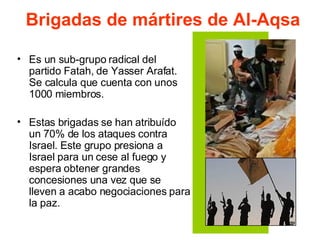 Brigadas de mártires de Al-Aqsa Es un sub-grupo radical del partido Fatah, de Yasser Arafat. Se calcula que cuenta con unos 1000 miembros.  Estas brigadas se han atribuído un 70% de los ataques contra Israel. Este grupo presiona a Israel para un cese al fuego y espera obtener grandes concesiones una vez que se lleven a acabo negociaciones para la paz.  