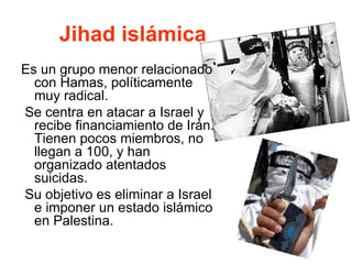 Jihad islámica Es un grupo menor relacionado con Hamas, políticamente muy radical. Se centra en atacar a Israel y recibe financiamiento de Irán. Tienen pocos miembros, no llegan a 100, y han organizado atentados suicidas. Su objetivo es eliminar a Israel e imponer un estado islámico en Palestina. 
