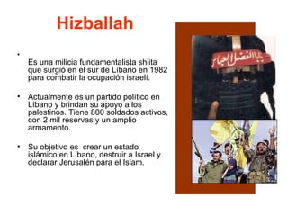 Hizballah Es una milicia fundamentalista shiita que surgió en el sur de Líbano en 1982 para combatir la ocupación israelí.  Actualmente es un partido político en Líbano y brindan su apoyo a los palestinos. Tiene 800 soldados activos, con 2 mil reservas y un amplio armamento.  Su objetivo es  crear un estado islámico en Líbano, destruir a Israel y declarar Jerusalén para el Islam.  