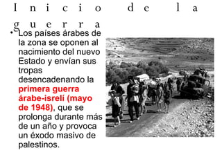 Inicio de la guerra Los países árabes de la zona se oponen al nacimiento del nuevo Estado y envían sus tropas desencadenando la  primera guerra árabe-isrelí (mayo de 1948) , que se prolonga durante más de un año y provoca un éxodo masivo de palestinos.  