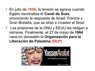 En julio de  1956 , la tensión se agrava cuando Egipto nacionaliza el  Canal de Suez , provocando la respuesta de Israel, Francia y Gran Bretaña, que se alían e invaden el Sinaí. Las presiones de la ONU y EEUU les obligan a retirarse. Finalmente, el 27 de mayo de  1964  nace en Jerusalén la  Organización para la Liberación de Palestina  (OLP) .   