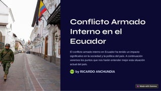 Conflicto Armado
Interno en el
Ecuador
El conflicto armado interno en Ecuador ha tenido un impacto
significativo en la sociedad y la política del país. A continuación
veremos los puntos que nos harán entender mejor esta situación
actual del país.
by RICARDO ANCHUNDIA
RA
 