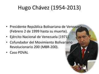 Hugo Chávez (1954-2013)
• Presidente República Bolivariana de Venezuela
(Febrero 2 de 1999 hasta su muerte).
• Ejército Nacional de Venezuela (1971).
• Cofundador del Movimiento Bolivariano
Revolucionario 200 (MBR-200).
• Caso PDVAL
 