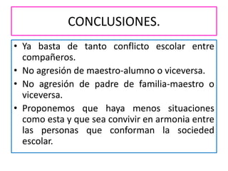CONCLUSIONES.
• Ya basta de tanto conflicto escolar entre
compañeros.
• No agresión de maestro-alumno o viceversa.
• No agresión de padre de familia-maestro o
viceversa.
• Proponemos que haya menos situaciones
como esta y que sea convivir en armonia entre
las personas que conforman la socieded
escolar.
 