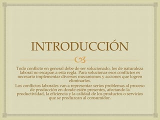 
INTRODUCCIÓN
Todo conflicto en general debe de ser solucionado, los de naturaleza
laboral no escapan a esta regla. Para solucionar esos conflictos es
necesario implementar diversos mecanismos y acciones que logren
eliminarlos.
Los conflictos laborales van a representar serios problemas al proceso
de producción en donde estén presentes, afectando la
productividad, la eficiencia y la calidad de los productos o servicios
que se produzcan al consumidor.
 
