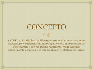 
CONCEPTO
(AZUELA. S. 1991) Son las diferencias que pueden suscitarse entre
trabajadores y patrones, sólo entre aquello o sólo entre éstos, como
consecuencia o con motivo del nacimiento, modificación o
cumplimiento de las relaciones individuales o colectivas de trabajo
 