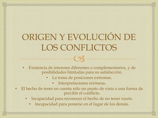 
ORIGEN Y EVOLUCIÓN DE
LOS CONFLICTOS
• Existencia de intereses diferentes o complementarios, y de
posibilidades limitadas para su satisfacción.
• La toma de posiciones extremas.
• Interpretaciones erróneas.
• El hecho de tener en cuenta sólo un punto de vista o una forma de
percibir el conflicto.
• Incapacidad para reconocer el hecho de no tener razón.
• Incapacidad para ponerse en el lugar de los demás.
 