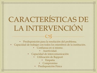 
CARACTERÍSTICAS DE
LA INTERVENCIÓN
• Predisposición para la resolución del problema.
• Capacidad de trabajar con todos los miembros de la institución.
• Confianza en sí mismo.
• Asertividad.
• Capacidad de intercomunicación
• Utilización de Rapport
• Empatía
• Compromiso
• Predisposición Física
 