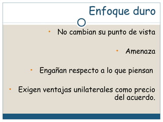 Enfoque duro
• No cambian su punto de vista
• Amenaza
• Engañan respecto a lo que piensan
• Exigen ventajas unilaterales como precio
del acuerdo.
 