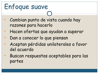 Enfoque suave
• Cambian punto de vista cuando hay
razones para hacerlo
• Hacen ofertas que ayudan a superar
• Dan a conocer lo que piensan
• Aceptan pérdidas unilaterales a favor
del acuerdo
• Buscan respuestas aceptables para las
partes
 