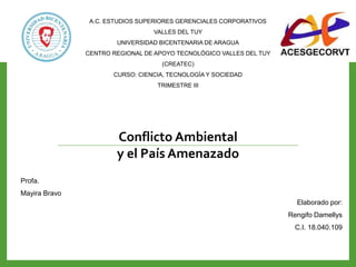 Elaborado por:
Rengifo Damellys
C.I. 18.040.109
Conflicto Ambiental
y el País Amenazado
A.C. ESTUDIOS SUPERIORES GERENCIALES CORPORATIVOS
VALLES DEL TUY
UNIVERSIDAD BICENTENARIA DE ARAGUA
CENTRO REGIONAL DE APOYO TECNOLÓGICO VALLES DEL TUY
(CREATEC)
CURSO: CIENCIA, TECNOLOGÍA Y SOCIEDAD
TRIMESTRE III
Profa.
Mayira Bravo
 