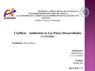 REPÚBLICA BOLIVARIANA DE VENEZUELA
UNIVERSIDAD BICENTENARIA DE ARAGUA
A.C. ESTUDIOS SUP. GERENCIALES CORPRATIVOS VALLES DEL TUY
CREATEC
Cátedra: Ciencia y Tecnología
Conflicto Ambiental en Los Países Desarrollados
( CANADÁ)
Facilitadora: Mayira Bravo
Integrantes:
Marlyn Flores
C.I: 11.554.923
CURSO:
DERECHO
SECCIÓN: C03
 