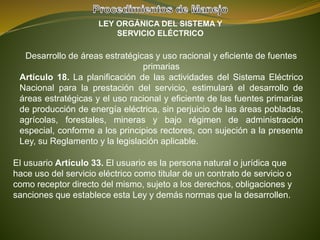 LEY ORGÁNICA DEL SISTEMA Y
SERVICIO ELÉCTRICO
Desarrollo de áreas estratégicas y uso racional y eficiente de fuentes
primarias
Artículo 18. La planificación de las actividades del Sistema Eléctrico
Nacional para la prestación del servicio, estimulará el desarrollo de
áreas estratégicas y el uso racional y eficiente de las fuentes primarias
de producción de energía eléctrica, sin perjuicio de las áreas pobladas,
agrícolas, forestales, mineras y bajo régimen de administración
especial, conforme a los principios rectores, con sujeción a la presente
Ley, su Reglamento y la legislación aplicable.
El usuario Artículo 33. El usuario es la persona natural o jurídica que
hace uso del servicio eléctrico como titular de un contrato de servicio o
como receptor directo del mismo, sujeto a los derechos, obligaciones y
sanciones que establece esta Ley y demás normas que la desarrollen.
 