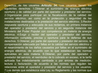 Derechos de los usuarios Artículo 34. Los usuarios tienen los
siguientes derechos: 1.Obtener el suministro de energía eléctrica
oportuno y de calidad por parte del operador y prestador del servicio.
2.Organizarse para participar en la fiscalización de la calidad del
servicio eléctrico, así como en la protección y seguridad de las
instalaciones destinadas a la prestación del servicio eléctrico. 3.Recibir
respuesta oportuna y adecuada de sus reclamos, en primera instancia
del operador y prestador del servicio y en segunda instancia del
Ministerio del Poder Popular con competencia en materia de energía
eléctrica. 4.Exigir y recibir del operador y prestador del servicio,
información completa, precisa y oportuna para la defensa de sus
derechos. 5.Obtener, por parte del operador y prestador del servicio, la
compensación adecuada por fallas en la calidad del servicio eléctrico y
el resarcimiento de los daños causados por fallas en el suministro de
energía eléctrica, de acuerdo con lo que establezcan las normas
aplicables en esta materia. 6.Obtener, por parte del operador y
prestador del servicio, el reembolso de lo cobrado en exceso, si la tarifa
aplicada fue indebidamente cambiada o por errores de medición,
lectura o facturación, de acuerdo a las normas que regulen las
relaciones entre el operador y prestador del servicio y los usuarios.
7.Los demás que establezca esta Ley, su Reglamento y las normas que
 