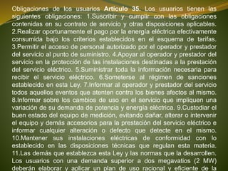 Obligaciones de los usuarios Artículo 35. Los usuarios tienen las
siguientes obligaciones: 1.Suscribir y cumplir con las obligaciones
contenidas en su contrato de servicio y otras disposiciones aplicables.
2.Realizar oportunamente el pago por la energía eléctrica efectivamente
consumida bajo los criterios establecidos en el esquema de tarifas.
3.Permitir el acceso de personal autorizado por el operador y prestador
del servicio al punto de suministro. 4.Apoyar al operador y prestador del
servicio en la protección de las instalaciones destinadas a la prestación
del servicio eléctrico. 5.Suministrar toda la información necesaria para
recibir el servicio eléctrico. 6.Someterse al régimen de sanciones
establecido en esta Ley. 7.Informar al operador y prestador del servicio
todos aquellos eventos que atenten contra los bienes afectos al mismo.
8.Informar sobre los cambios de uso en el servicio que impliquen una
variación de su demanda de potencia y energía eléctrica. 9.Custodiar el
buen estado del equipo de medición, evitando dañar, alterar o intervenir
el equipo y demás accesorios para la prestación del servicio eléctrico e
informar cualquier alteración o defecto que detecte en el mismo.
10.Mantener sus instalaciones eléctricas de conformidad con lo
establecido en las disposiciones técnicas que regulan esta materia.
11.Las demás que establezca esta Ley y las normas que la desarrollen.
Los usuarios con una demanda superior a dos megavatios (2 MW)
deberán elaborar y aplicar un plan de uso racional y eficiente de la
 