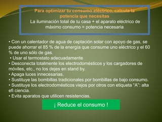 Para optimizar tu consumo eléctrico, calcula la
potencia que necesitas
La iluminación total de tu casa + el aparato eléctrico de
máximo consumo = potencia necesaria
• Con un calentador de agua de captación solar con apoyo de gas, se
puede ahorrar el 85 % de la energía que consume uno eléctrico y el 60
% de uno sólo de gas.
• Usar el termostato adecuadamente
• Desconecta totalmente los electrodomésticos y los cargadores de
móviles, etc., no los dejes en stand by.
• Apaga luces innecesarias.
• Sustituye las bombillas tradicionales por bombillas de bajo consumo.
• Sustituye los electrodomésticos viejos por otros con etiqueta “A”: alta
efi ciencia.
• Evita aparatos que utilicen resistencias.
¡ Reduce el consumo !
 