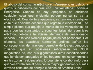 El abuso del consumo eléctrico en Venezuela, es debido a
que sus habitantes no practican una voluntaria Eficiencia
Energética. Cuando no hay apagones, se enciende
cualquier cosa que encienda porque nunca se va la
electricidad. Cuando hay apagones, se enciende cualquier
cosa que encienda después que regresa la electricidad. Ese
simple dilema que aqueja la mente de los venezolanos, se
paga con las constantes y sonantes fallas del suministro
eléctrico, debido a la abismal demanda del mencionado
servicio. En la vida siempre pagan justos por pecadores. Por
ejemplo, los apacibles hermanos andinos sufren las
consecuencias del irracional derroche de los estruendosos
zulianos, que en ocasiones sobrepasan los 3000
megavatios de, con sus gigantescos aires acondicionados
que jamás son apagados en los hogares, en los comercios y
en las zonas residenciales, lo cual viene colaborando para
que Venezuela sea el país con la mayor generación y el más
elevado consumo de energía eléctrica en América Latina.
 