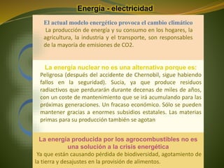 Energía - electricidad
La energía producida por los agrocombustibles no es
una solución a la crisis energética
Ya que están causando pérdida de biodiversidad, agotamiento de
la tierra y desajustes en la provisión de alimentos.
El actual modelo energético provoca el cambio climático
La producción de energía y su consumo en los hogares, la
agricultura, la industria y el transporte, son responsables
de la mayoría de emisiones de CO2.
La energía nuclear no es una alternativa porque es:
Peligrosa (después del accidente de Chernobil, sigue habiendo
fallos en la seguridad). Sucia, ya que produce residuos
radiactivos que perdurarán durante decenas de miles de años,
con un coste de mantenimiento que se irá acumulando para las
próximas generaciones. Un fracaso económico. Sólo se pueden
mantener gracias a enormes subsidios estatales. Las materias
primas para su producción también se agotan.
 