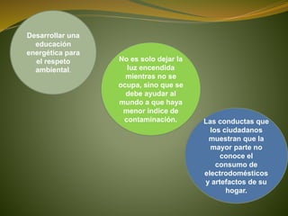Desarrollar una
educación
energética para
el respeto
ambiental.
No es solo dejar la
luz encendida
mientras no se
ocupa, sino que se
debe ayudar al
mundo a que haya
menor índice de
contaminación. Las conductas que
los ciudadanos
muestran que la
mayor parte no
conoce el
consumo de
electrodomésticos
y artefactos de su
hogar.
 
