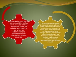 Dificultad de abastecimiento,
directamente relacionada con el
punto anterior. La disminución
de los recursos, provocará a
medio plazo serías dificultades
en el abastecimiento de
energía. Además, los conflictos
bélicos generados por las
fuentes de energía, como el
petróleo, hacen que se
conviertan en temas
estratégicos en la economía
mundial.
Agotamiento de recursos:
los combustibles fósiles
tienen una vida limitada.
En algunos casos, se
reducen a pocos años,
por lo que es
extremadamente
importante buscar
alternativas a estas
opciones.
 