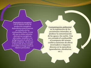 Contaminación ambiental:
en la explotación de los
yacimientos minerales, se
produce la contaminación
de las aguas y los suelos. Una
vez extraído el combustible,
el transporte del mismo
conlleva emisiones de efecto
invernadero e impactos
directos en la naturaleza
(gaseoductos, oleoductos,
etc.).
Dependencia energética:
con el sistema actual de
producción energética
dependemos prácticamente
en exclusiva de los
combustibles fósiles. Es por
ello que se deben plantear
alternativas energéticas
adecuadas, rentables y no
peligrosas para la salud y el
medio ambiente. De ahí que
el desarrollo de las energías
renovables se tenga como un
objetivo primordial.
 