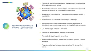 4
 Fomento de una legislación ambiental que garantice la conservación y
defensa del patrimonio natural
 Aumento de la cobertura forestal del país para potenciar la capacidad
nacional de absorción de gases de efecto invernadero
 Saneamiento y control de ríos y cuencas; provisión de agua potable a
la población
 Modernización del Sistema de Meteorología e Hidrología
 Aumento de la eficiencia energética y el consumo responsable de
energía, con la promoción de proyectos de energías limpias renovables
 Uso masivo de gas vehicular y doméstico
 Fomento de la investigación, la educación ambiental
 Promoción de la participación comunitaria
 Promoción de la soberanía alimentaria, así como la vigilancia y control
ambiental.
 Proyectos de transporte masivo: sistema nacional de ferrocarriles y
trenes
02 Procedimientos aplicados a la
Normativa Legal en Venezuela
 