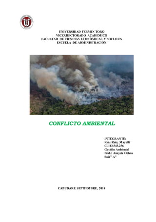UNIVERSIDAD FERMIN TORO
VICERRECTORADO ACADEMICO
FACULTAD DE CIENCIAS ECONÓMICAS Y SOCIALES
ESCUELA DE ADMINISTRACIÓN
CONFLICTO AMBIENTAL
INTEGRANTE:
Ruiz Ruiz, Mayelli
C.I:13.543.256
Gestión Ambiental
Prof.: Anayda Ochoa
Saia” A”
CABUDARE SEPTIEMBRE, 2019
 