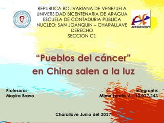 REPUBLICA BOLIVARIANA DE VENEZUELA
UNIVERSIDAD BICENTENARIA DE ARAGUA
ESCUELA DE CONTADURIA PÚBLICA
NUCLEO: SAN JOANQUIN – CHARALLAVE
DERECHO
SECCION C1
“Pueblos del cáncer”
en China salen a la luz
Profesora: Integrante:
Mayira Bravo Maria Loreto V.- 10.077.243
Charallave Junio del 2017
 