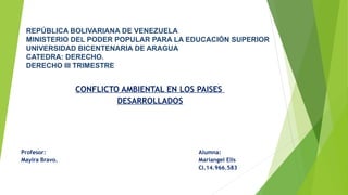 REPÚBLICA BOLIVARIANA DE VENEZUELA
MINISTERIO DEL PODER POPULAR PARA LA EDUCACIÓN SUPERIOR
UNIVERSIDAD BICENTENARIA DE ARAGUA
CATEDRA: DERECHO.
DERECHO III TRIMESTRE
CONFLICTO AMBIENTAL EN LOS PAISES
DESARROLLADOS
Profesor: Alumna:
Mayira Bravo. Mariangel Elis
CI.14.966.583
 