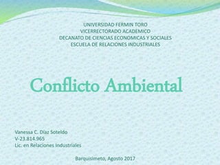 UNIVERSIDAD FERMIN TORO
VICERRECTORADO ACADEMICO
DECANATO DE CIENCIAS ECONOMICAS Y SOCIALES
ESCUELA DE RELACIONES INDUSTRIALES
Vanessa C. Díaz Soteldo
V-23.814.965
Lic. en Relaciones Industriales
Barquisimeto, Agosto 2017
Conflicto Ambiental
 