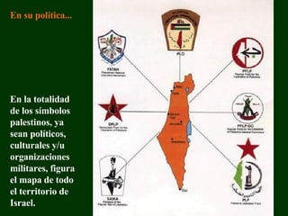 En la totalidad de los símbolos p alestino s, ya sean políticos, culturales y/u  organizaciones militares , figura  el mapa  de  todo  el territorio  de Israel . En su política... 
